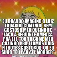 EU QUANDO IMAGINO O LUIZ EDUARDO COMENDO BEM GOSTOSO MEU CUZINHO E FAÇO A SEGUINTE AMEAÇA PRA ELE, "OU TU COME MEU CUZINHO PRA TERMOS DOIS FILHOTES GOSTOSOS, OU EU SUGO TEU PAU ATÉ MORRER"