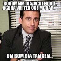 BOOOMMM DIA, ACHEI VOCÊ, AGORA VAI TER QUE ME DAR....UM BOM DIA TAMBEM...