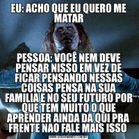 EU: ACHO QUE EU QUERO ME MATARPESSOA: VOCÊ NEM DEVE PENSAR NISSO EM VEZ DE FICAR PENSANDO NESSAS COISAS PENSA NA SUA FAMILIA E NO SEU FUTURO POR QUE TEM MUITO O QUE APRENDER AINDA DA QUI PRA FRENTE NAO FALE MAIS ISSO 