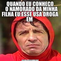QUANDO EU CONHEÇO
   O NAMORADO DA MINHA FILHA EU:ESSE USA DROGA EM 