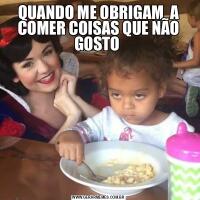 QUANDO ME OBRIGAM  A COMER COISAS QUE NÃO GOSTO 