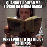 QUANDO EU QUERO ME LIVRAR DA MINHA AMIGAWHE I WALT TO GET RID OF MI FRINDS 