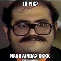 EO PIX?NADA AINDA? KKKK