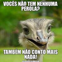 VOCÊS NÃO TEM NENHUMA PÉROLA?TAMBÉM NÃO CONTO MAIS NADA!