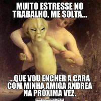 MUITO ESTRESSE NO TRABALHO. ME SOLTA......QUE VOU ENCHER A CARA COM MINHA AMIGA ANDREA NA PRÓXIMA VEZ.