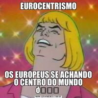 EUROCENTRISMOOS EUROPEUS SE ACHANDO O CENTRO DO MUNDO 