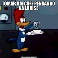 TOMAR UM CAFE PENSANDO NA LOUISE
