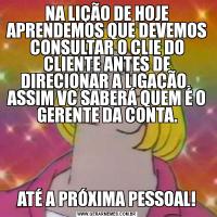NA LIÇÃO DE HOJE APRENDEMOS QUE DEVEMOS CONSULTAR O CLIE DO CLIENTE ANTES DE DIRECIONAR A LIGAÇÃO.  ASSIM VC SABERÁ QUEM É O GERENTE DA CONTA.ATÉ A PRÓXIMA PESSOAL!