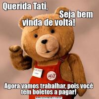 Querida Tati,                                                                  Seja bem vinda de volta!Agora vamos trabalhar, pois você tem boletos a pagar!