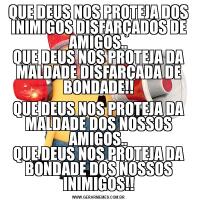 QUE DEUS NOS PROTEJA DOS INIMIGOS DISFARÇADOS DE AMIGOS..
QUE DEUS NOS PROTEJA DA MALDADE DISFARÇADA DE BONDADE!!QUE DEUS NOS PROTEJA DA MALDADE DOS NOSSOS AMIGOS..
QUE DEUS NOS PROTEJA DA BONDADE DOS NOSSOS INIMIGOS!!