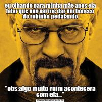 eu olhando para minha mãe apos ela falar que nao vai me dar um boneco do robinho pedalando"obs:algo muito ruim acontecera com ela..."