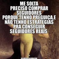 ME SOLTA
PRECISO COMPRAR SEGUIDORES
PORQUE TENHO PREGUIÇA,E NÃO TENHO ESTRATÉGIAS PRA CONSEGUIR SEGUIDORES REAIS ..