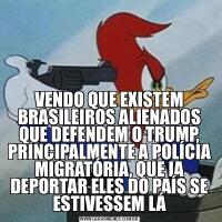 VENDO QUE EXISTEM BRASILEIROS ALIENADOS QUE DEFENDEM O TRUMP, PRINCIPALMENTE A POLÍCIA MIGRATÓRIA, QUE IA DEPORTAR ELES DO PAÍS SE ESTIVESSEM LÁ