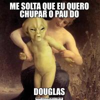 ME SOLTA QUE EU QUERO CHUPAR O PAU DODOUGLAS