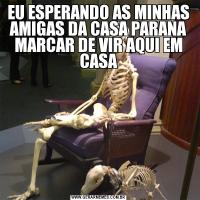 EU ESPERANDO AS MINHAS AMIGAS DA CASA PARANA MARCAR DE VIR AQUI EM CASA