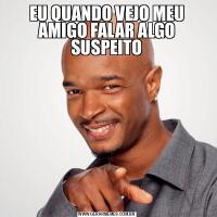 EU QUANDO VEJO MEU AMIGO FALAR ALGO SUSPEITO