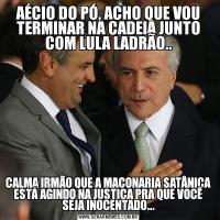 AÉCIO DO PÓ, ACHO QUE VOU TERMINAR NA CADEIA JUNTO COM LULA LADRÃO..CALMA IRMÃO QUE A MAÇONARIA SATÂNICA ESTÁ AGINDO NA JUSTIÇA PRA QUE VOCÊ SEJA INOCENTADO...