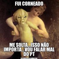 FUI CORNEADOME SOLTA...ISSO NÃO IMPORTA...VOU FALAR MAL DO PT