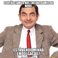 E ENTÃO CAMILA NOS ENCONTRAMOS DE NOVO.ESTÁ VENDO MINHA EMPOLGAÇÃO?