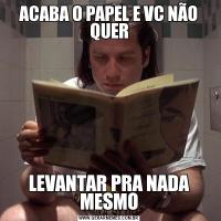 ACABA O PAPEL E VC NÃO QUERLEVANTAR PRA NADA MESMO