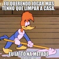 EU QUERENDO JOGAR MAS TENHO QUE LIMPAR A CASA. EU JÁ  TÔ NA METADE 