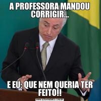 A PROFESSORA MANDOU CORRIGIR...E EU: QUE NEM QUERIA TER FEITO!!