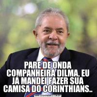 PARE DE ONDA COMPANHEIRA DILMA, EU JÁ MANDEI FAZER SUA CAMISA DO CORINTHIANS..