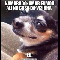 NAMORADO: AMOR EU VOU ALI NA CASA DA VIZINHA EU:
