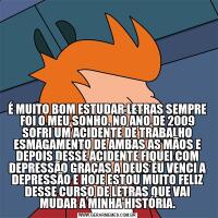 É MUITO BOM ESTUDAR LETRAS SEMPRE FOI O MEU SONHO. NO ANO DE 2009 SOFRI UM ACIDENTE DE TRABALHO ESMAGAMENTO DE AMBAS AS MÃOS E DEPOIS DESSE ACIDENTE FIQUEI COM DEPRESSÃO GRAÇAS A DEUS EU VENCI A DEPRESSÃO E HOJE ESTOU MUITO FELIZ DESSE CURSO DE LETRA
