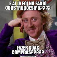 E AÍ JÁ FOI NO FABIO CONSTRUÇÕESIPU????FAZER SUAS COMPRAS?????