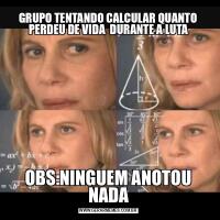 GRUPO TENTANDO CALCULAR QUANTO PERDEU DE VIDA  DURANTE A LUTAOBS:NINGUEM ANOTOU NADA