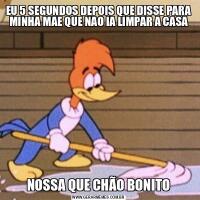 EU 5 SEGUNDOS DEPOIS QUE DISSE PARA MINHA MAE QUE NAO IA LIMPAR A CASANOSSA QUE CHÃO BONITO