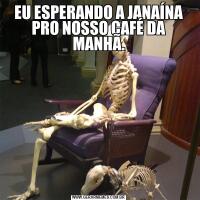 EU ESPERANDO A JANAÍNA PRO NOSSO CAFÉ DA MANHÃ.