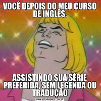 VOCÊ DEPOIS DO MEU CURSO DE INGLÊS.ASSISTINDO SUA SÉRIE PREFERIDA, SEM LEGENDA OU TRADUÇÃO