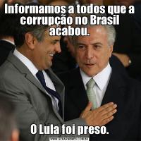 Informamos a todos que a corrupção no Brasil acabou.O Lula foi preso.