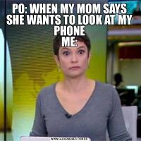 PO: WHEN MY MOM SAYS SHE WANTS TO LOOK AT MY PHONE
ME: