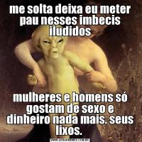 me solta deixa eu meter pau nesses imbecis iludidosmulheres e homens só gostam de sexo e dinheiro nada mais. seus lixos. 