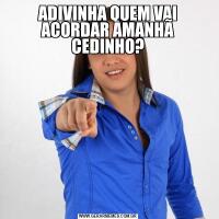 ADIVINHA QUEM VAI ACORDAR AMANHÃ CEDINHO?