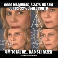 6000 MAQUINAS, 8.3478. 5X SEM JUROS, 22% DE DESCONTOUM TOTAL DE... NÃO SEI FAZER