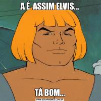 A É  ASSIM ELVIS...TÁ BOM...