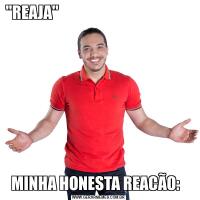 "REAJA''                                                                                                  MINHA HONESTA REACÃO:  