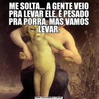 ME SOLTA... A GENTE VEIO PRA LEVAR ELE. É PESADO PRA PORRA, MAS VAMOS LEVAR.