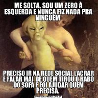 ME SOLTA, SOU UM ZERO À ESQUERDA E NUNCA FIZ NADA PRA NINGUÉM PRECISO IR NA REDE SOCIAL LACRAR E FALAR MAL DE QUEM TIROU O RABO DO SOFÁ E FOI AJUDAR QUEM PRECISA. 