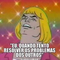 "EU, QUANDO TENTO RESOLVER OS PROBLEMAS DOS OUTROS"