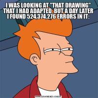 I WAS LOOKING AT &QUOT;THAT DRAWING&QUOT; THAT I HAD ADAPTED, BUT A DAY LATER I FOUND 524,374,276 ERRORS IN IT: