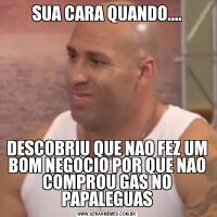 SUA CARA QUANDO....DESCOBRIU QUE NAO FEZ UM BOM NEGOCIO POR QUE NAO COMPROU GAS NO PAPALEGUAS