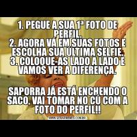 1. PEGUE A SUA 1ª FOTO DE PERFIL.
2. AGORA VÁ EM SUAS FOTOS E ESCOLHA SUA ÚLTIMA SELFIE.
3. COLOQUE-AS LADO A LADO E VAMOS VER A DIFERENÇA.
SAPORRA JÁ ESTÁ ENCHENDO O SACO, VAI TOMAR NO CÚ COM A FOTO DO PERFIL!!