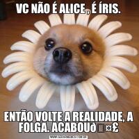 VC NÃO É ALICE , É ÍRIS.ENTÃO VOLTE A REALIDADE, A FOLGA. ACABOU