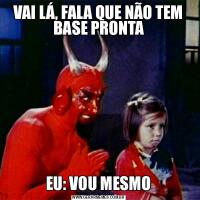 VAI LÁ, FALA QUE NÃO TEM BASE PRONTAEU: VOU MESMO