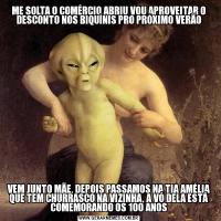 ME SOLTA O COMÉRCIO ABRIU VOU APROVEITAR O DESCONTO NOS BIQUÍNIS PRO PRÓXIMO VERÃOVEM JUNTO MÃE, DEPOIS PASSAMOS NA TIA AMÉLIA QUE TEM CHURRASCO NA VIZINHA, A VÓ DELA ESTÁ COMEMORANDO OS 100 ANOS